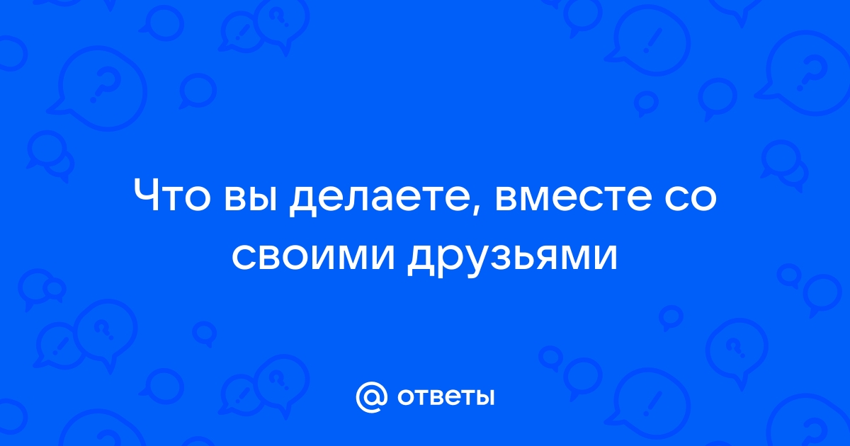 Ответы Mail: Что вы делаете, вместе со своими друзьями