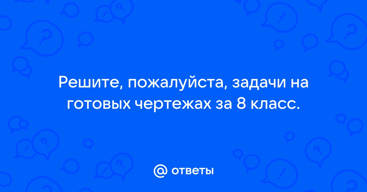 Ответы Mail.ru: Решите, пожалуйста, задачи на готовых чертежах за 8 класс.
