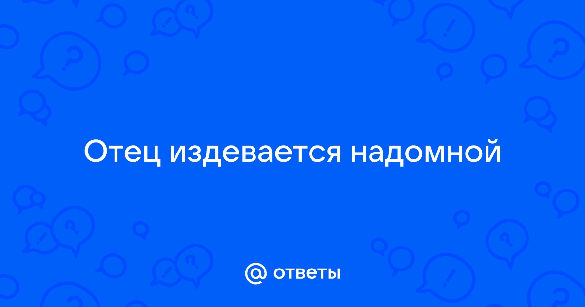 Мой папа издевается надо мной,помогите советом!