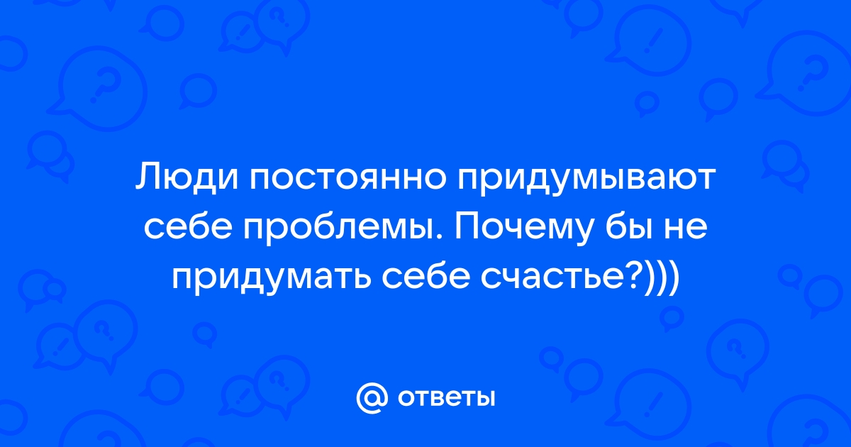 Люди постоянно придумывают себе проблемы. Почему бы не придумать себе счастье?