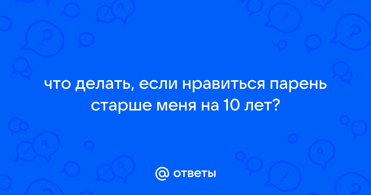 Что делать если нравится парень старше тебя на 10 лет