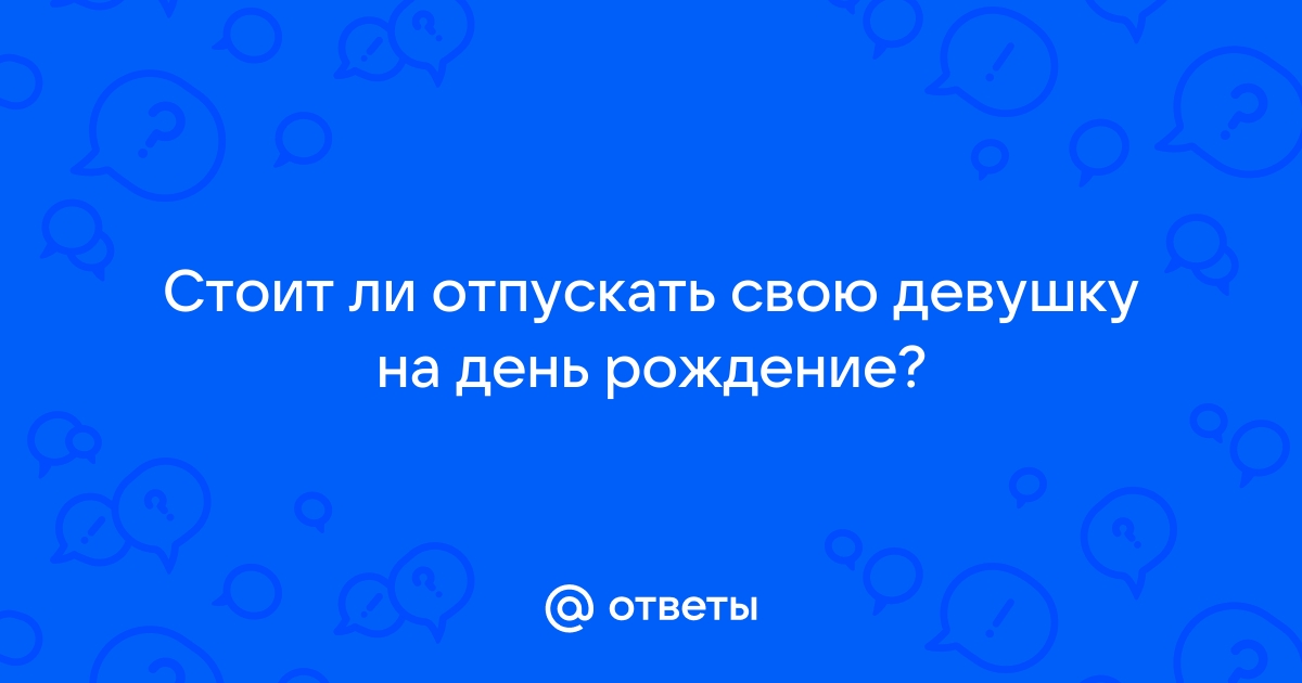 Ответы Mailru: Стоит ли отпускать свою девушку на деньрождение?