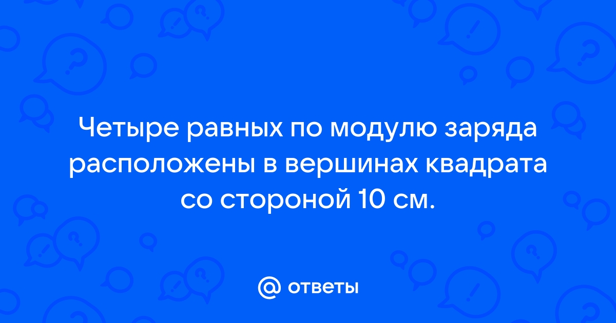 Четыре равных по модулю электрических заряда расположены в вершинах квадрата см рисунок