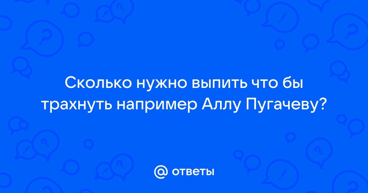 Ответы жк5микрорайон.рф: Сколько нужно выпить что бы трахнуть например Аллу Пугачеву?