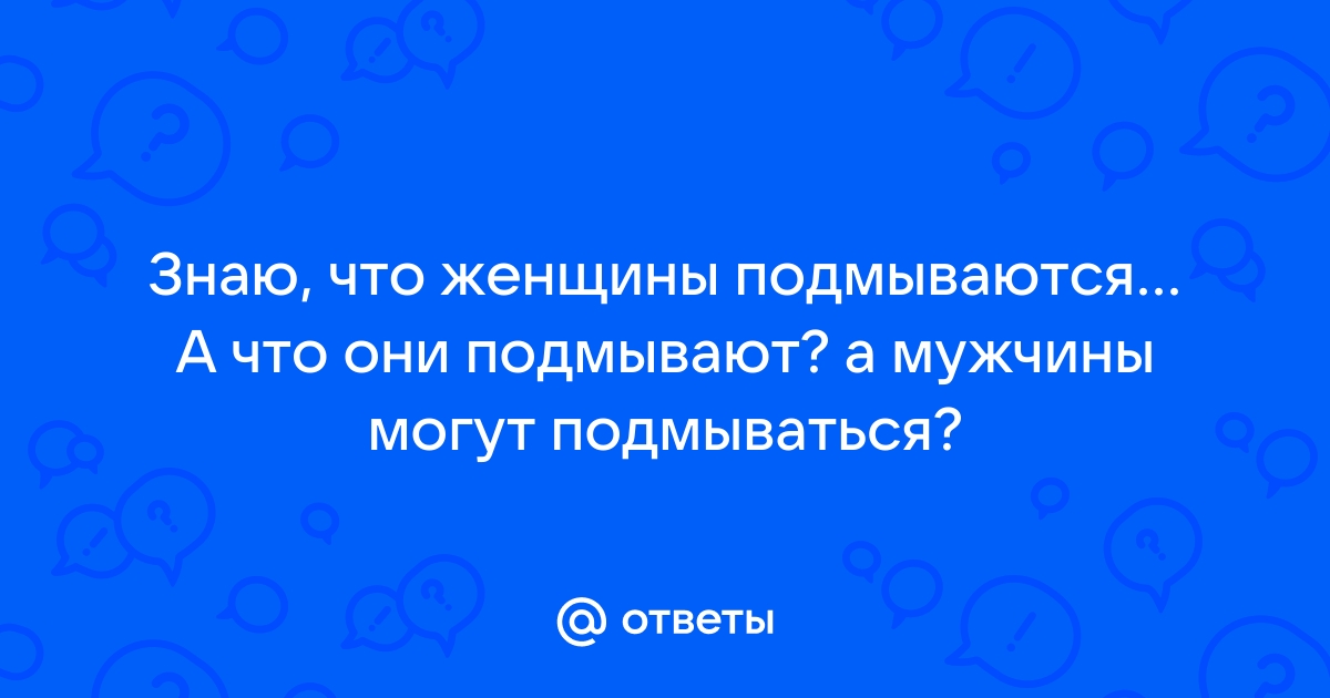 Ответы shartash66.ru: Знаю, что женщины подмываются А что они подмывают? а мужчины могут подмываться?