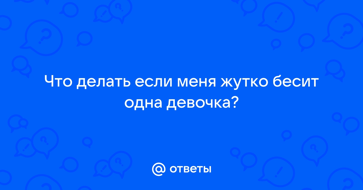 Ответы Mailru: Что делать если меня жутко бесит однадевочка?