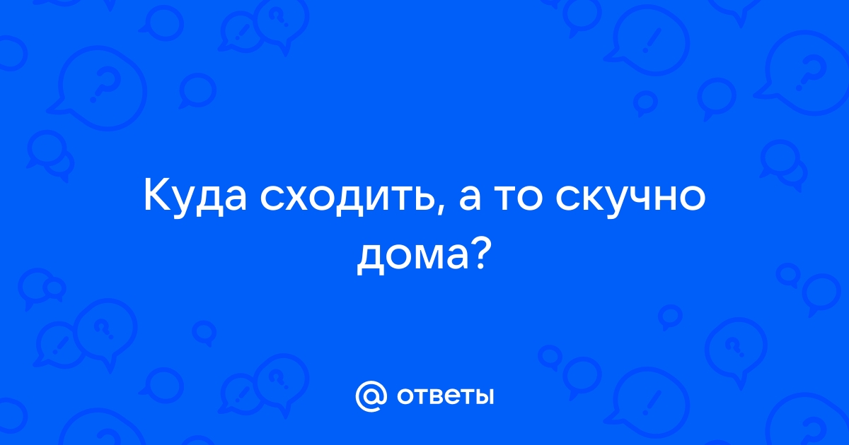 Ответы Mail.ru: Куда сходить, а то скучно дома?