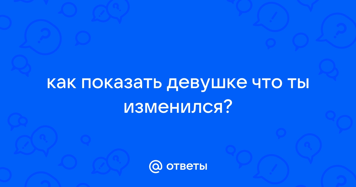 Как доказать девушке, что ты повзрослел и изменился характером. — Спрашивалка