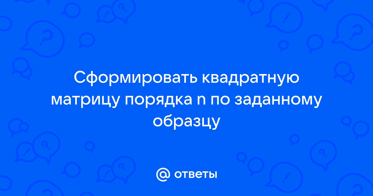 Сформировать квадратную матрицу порядка n по заданному образцу