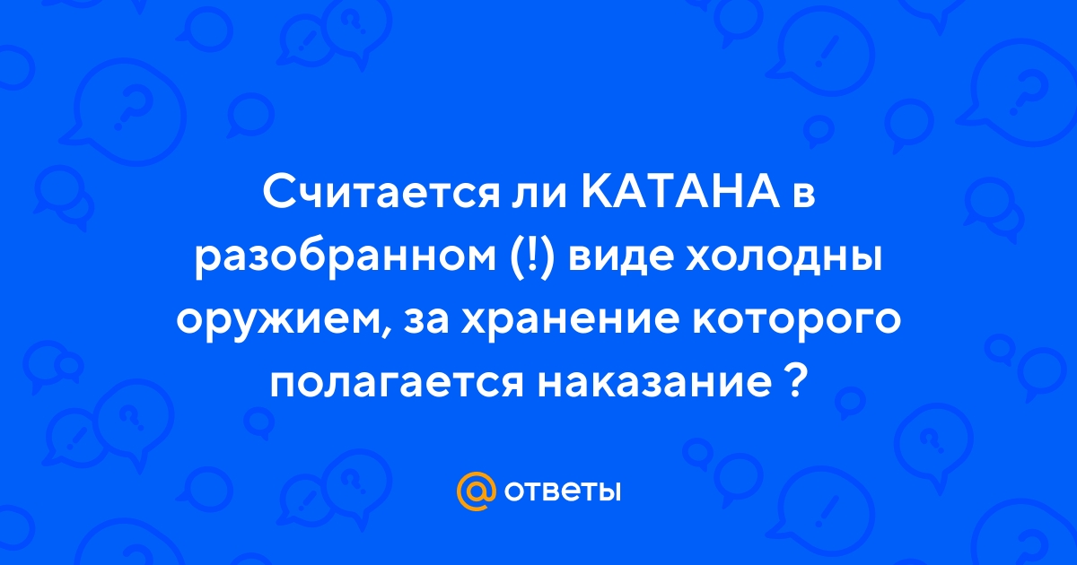 Ответы Mail.ru: Считается ли КАТАНА в разобранном (!) виде холодны оружием, за  хранение которого полагается наказание ?