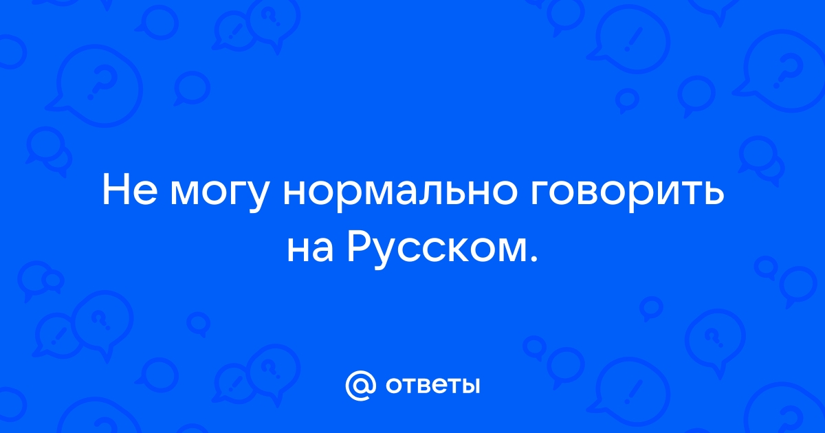 Ответы Mailru: Не могу нормально говорить наРусском