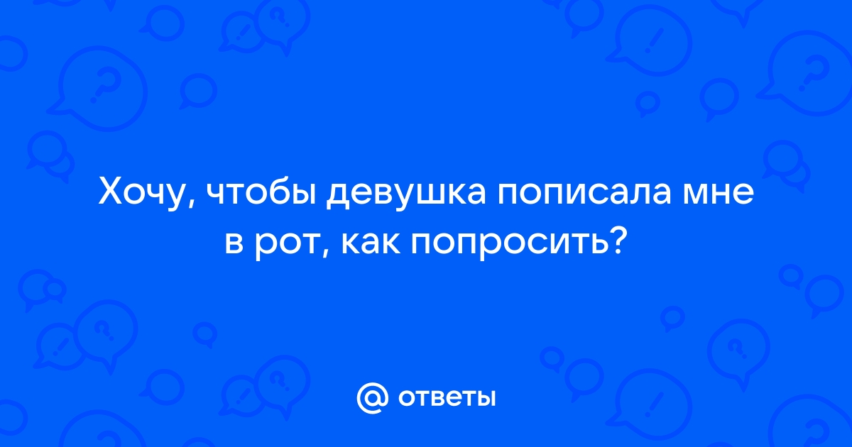 Женский форум. Форум для девушек. - Нормально? Девушка писает парню в рот.