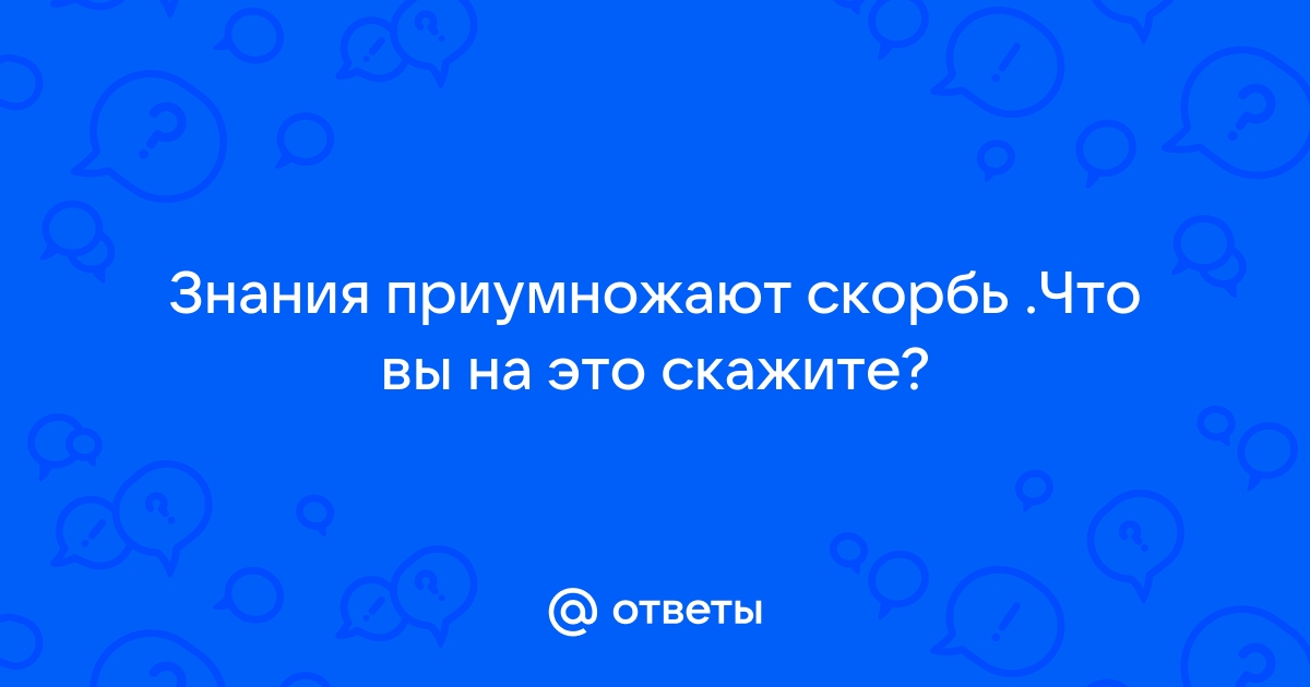 „От многой мудрости много скорби, и умножающий знание умножает печаль.“