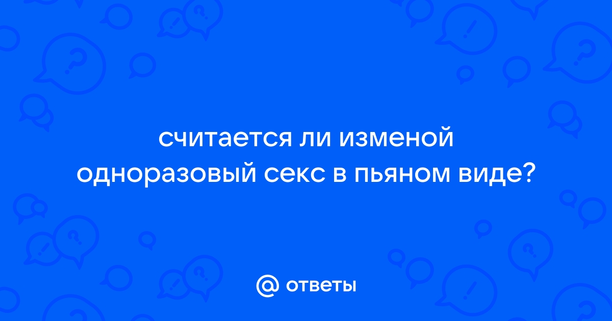 Ответы obitelpokrova.ru: считается ли изменой одноразовый секс в пьяном виде?