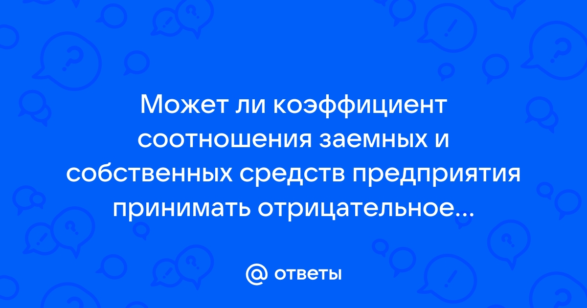 Ответы Mail.ru: Может ли коэффициент соотношения заемных и собственных средств предприятия принимать отрицательное значение?