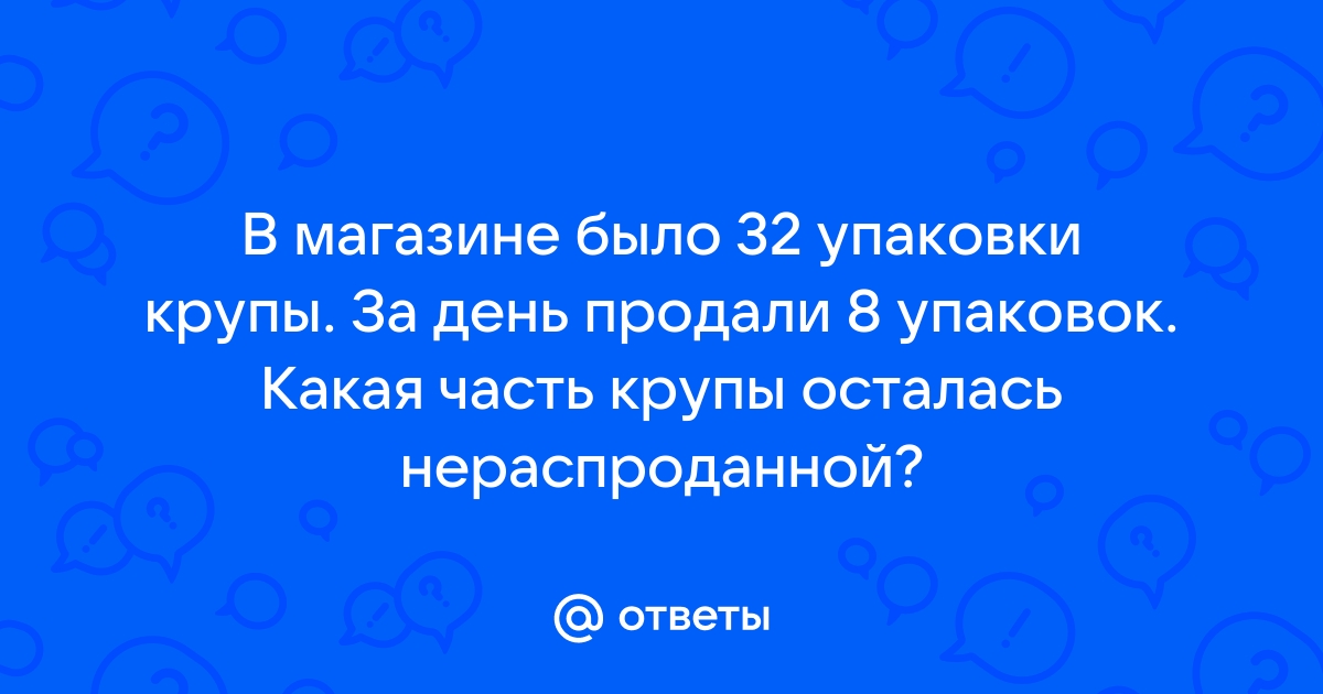 Ответы Mail.ru: В магазине было 32 упаковки крупы. За день продали 8  упаковок. Какая часть крупы осталась нераспроданной?