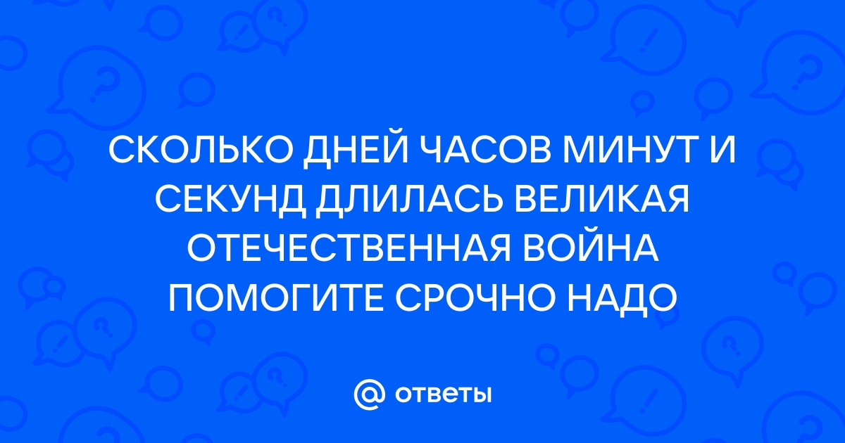 Ответы Mail: СКОЛЬКО ДНЕЙ ЧАСОВ МИНУТ И СЕКУНД ДЛИЛАСЬ ВЕЛИКАЯ  ОТЕЧЕСТВЕННАЯ ВОЙНА ПОМОГИТЕ СРОЧНО НАДО