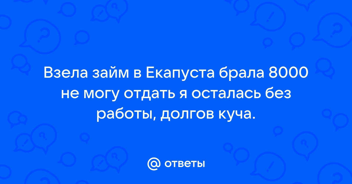 Ответы Mail.ru Взела займ в Екапуста брала 8000 не могу отдать я осталась без работы, долгов куча.