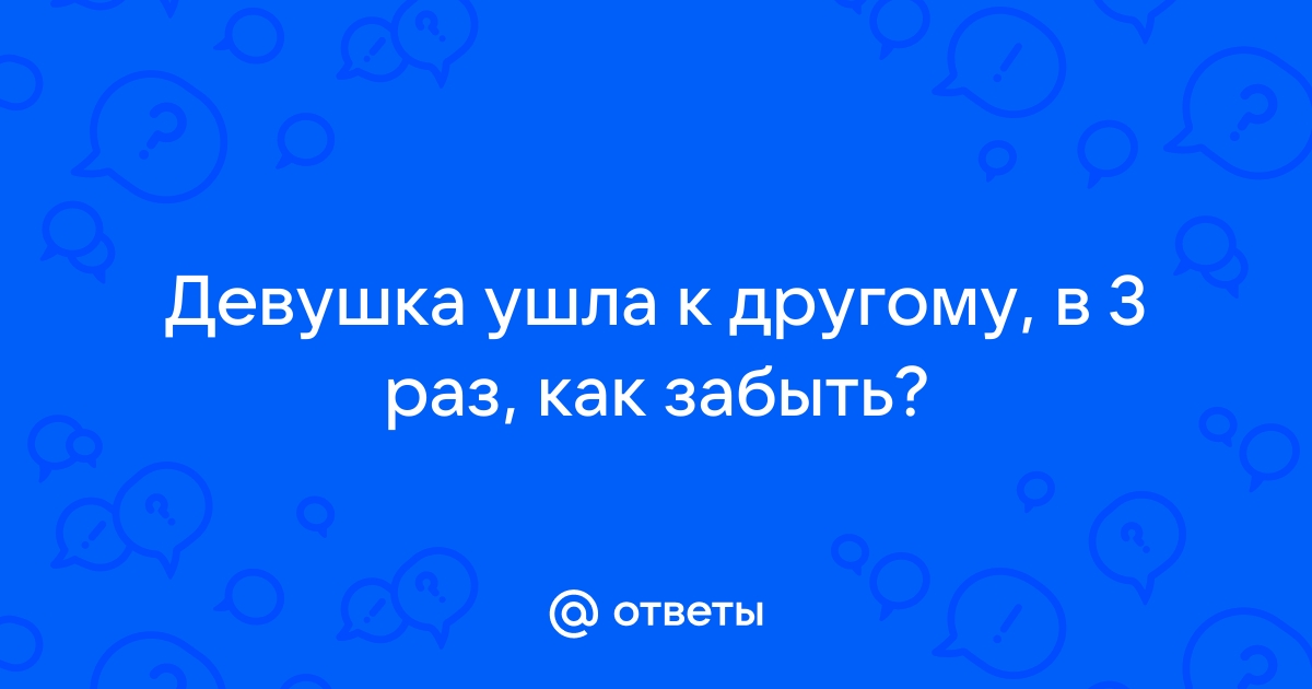 Ответы Mailru: Девушка ушла к другому, в 3 раз, какзабыть?