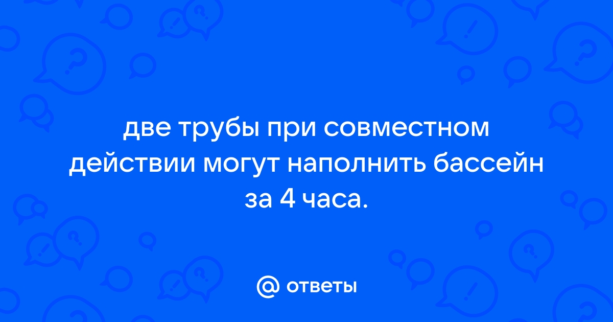 Две трубы при совместном действии могут наполнить бассейн за 4 часа если бы сначала первая