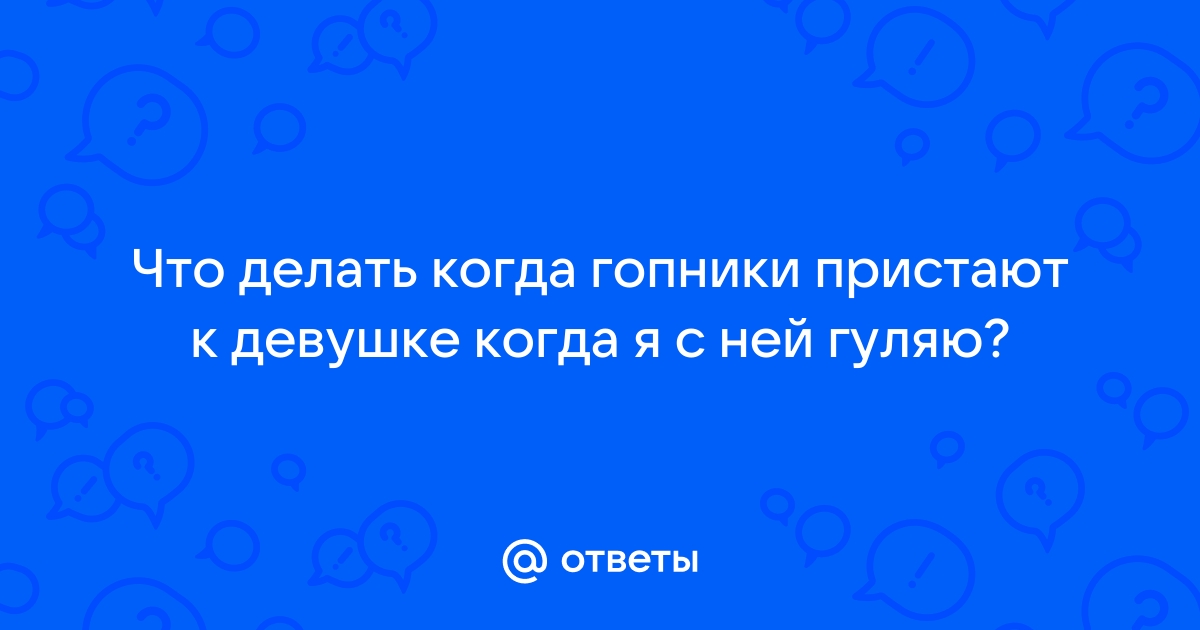 Ответы Mailru: Что делать когда гопники пристают к девушке когда я с