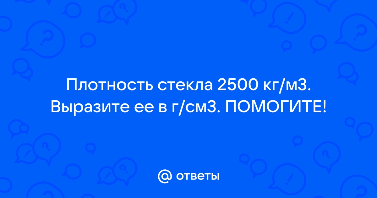 Ответы Mail: Плотность стекла 2500 кг/м3. Выразите ее в г/см3. ПОМОГИТЕ!