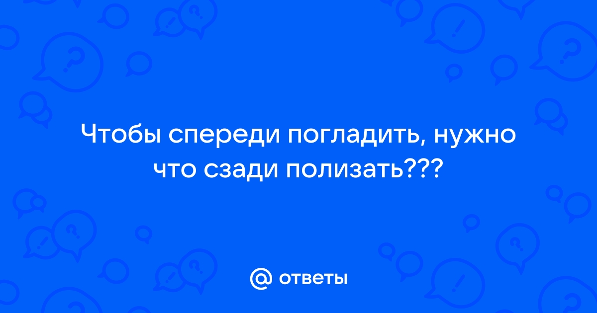 Чтобы спереди погладить нужно сзади полизать