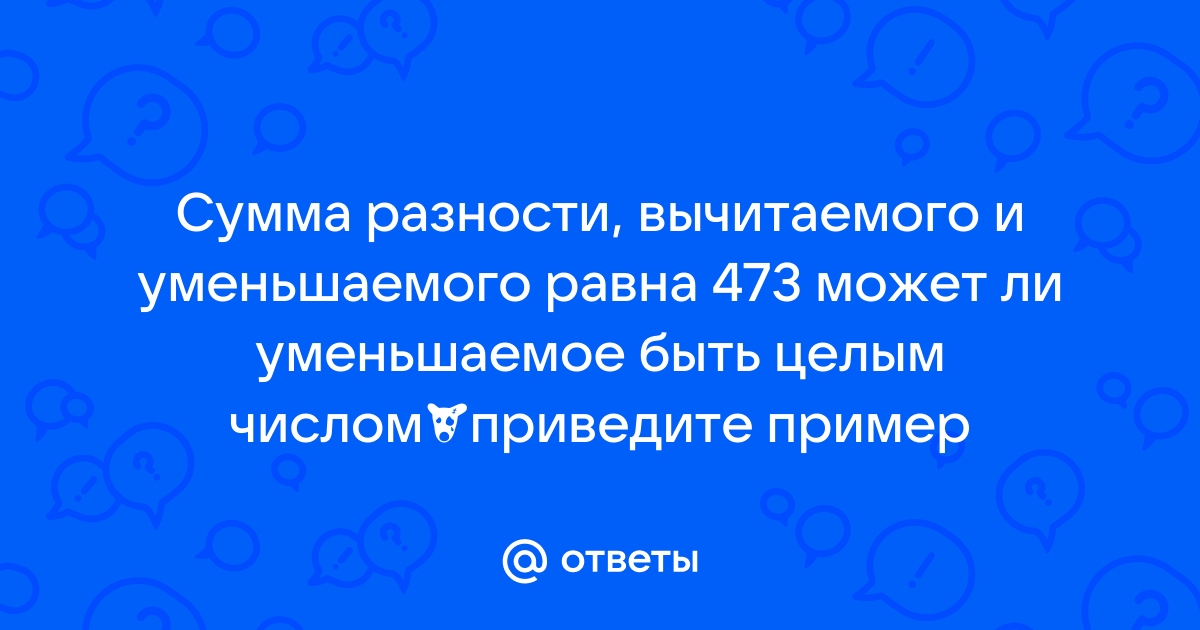 Ответы Mail.ru Сумма разности, вычитаемого и уменьшаемого равна 473 может ли уменьшаемое быть целым числомприведите пример