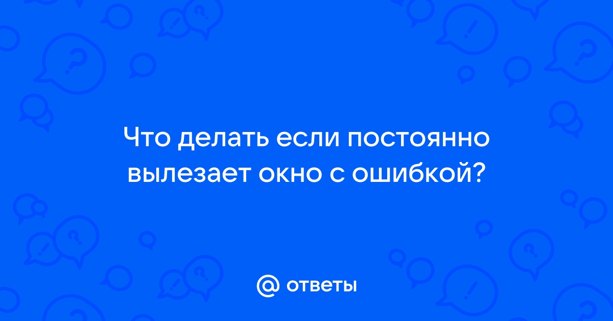 Ответы Mail.ru: Что делать если постоянно вылезает окно с ошибкой?