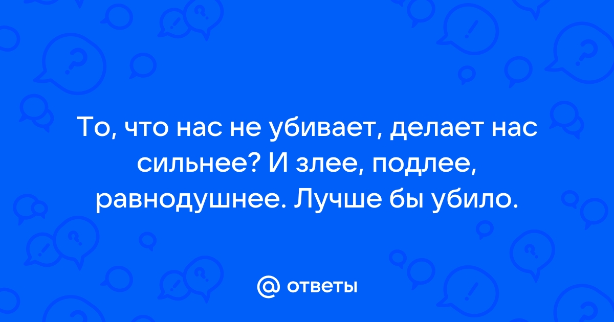 Ответы Mail: Что нас не убивает, делает нас сильнеезлее, подлее, равнодушнее