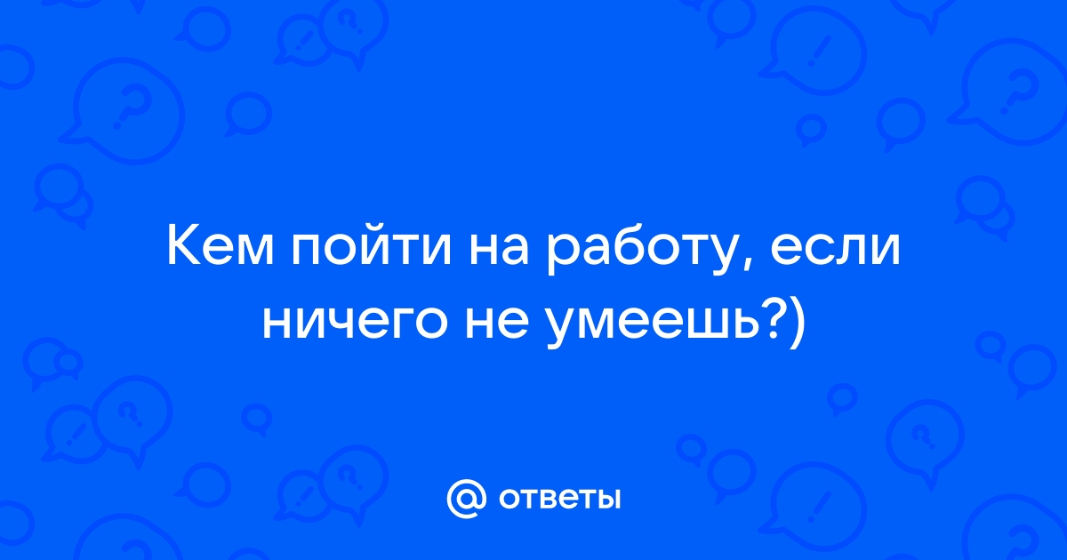 Ответы Mailru: Кем пойти на работу, если ничего неумеешь?)