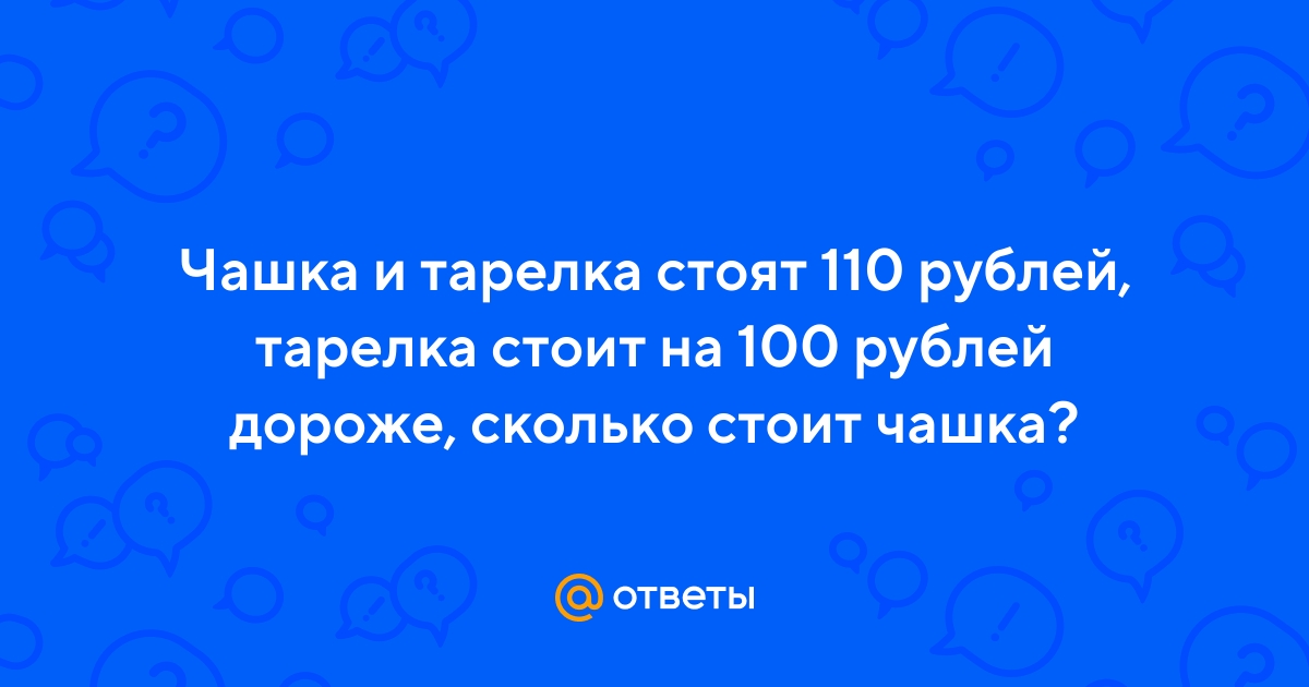 Ответы Mail: Чашка и тарелка стоят 110 рублей, тарелка стоит на 100 .