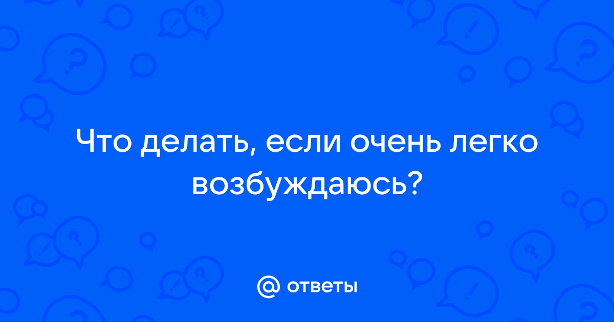 Часто и сильно возбуждаюсь - 16 ответов на форуме nonstopeda.ru ()