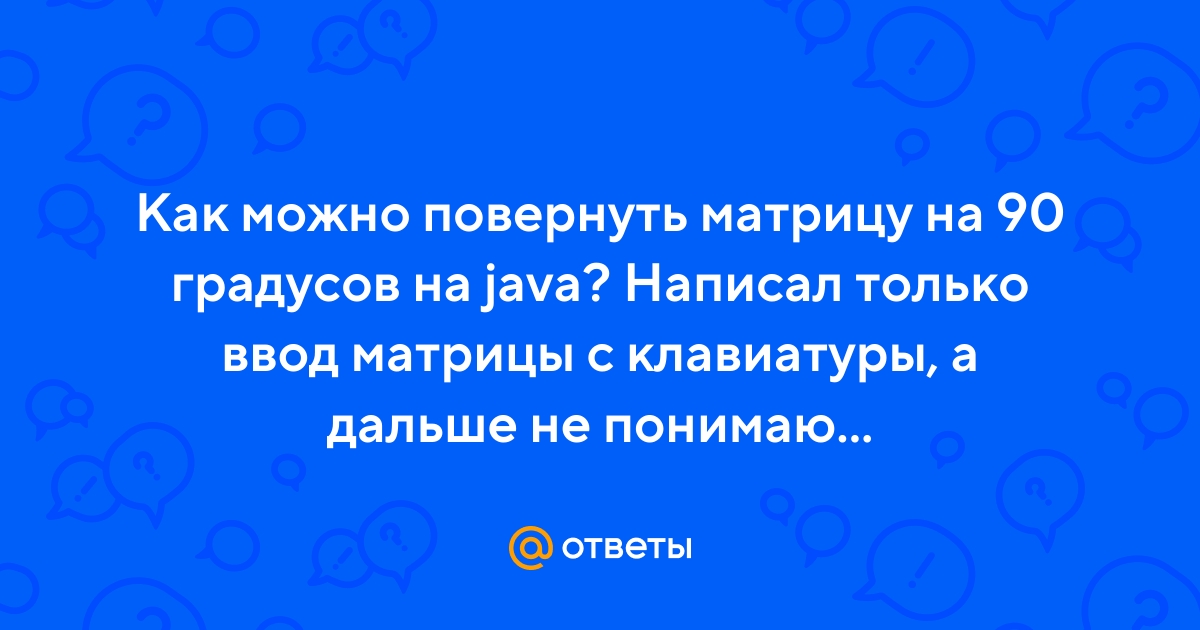 Ответы Mail.ru: Как можно повернуть матрицу на 90 градусов на java? Написал  только ввод матрицы с клавиатуры, а дальше не понимаю...