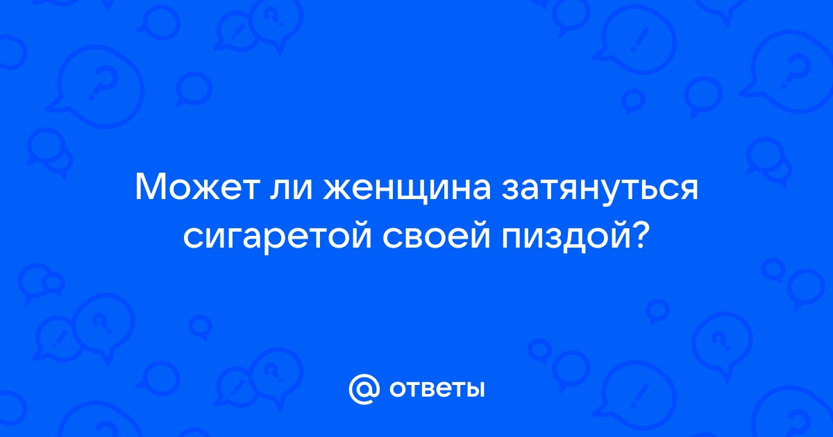 Ответы ivanovo-trikotazh.ru: Может ли женщина затянуться сигаретой своей пиздой?