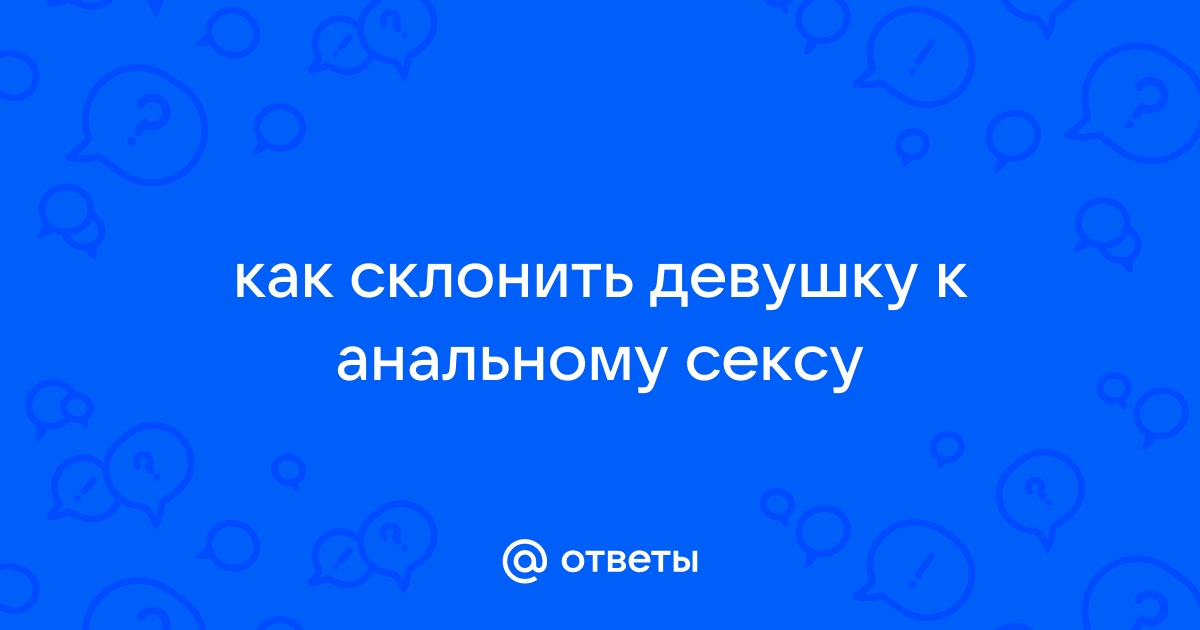 Как уговорить девушку на анальный секс и не испугать