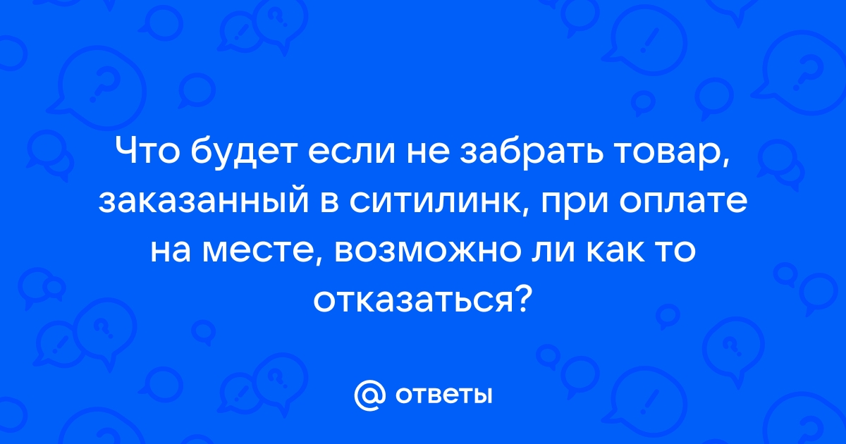 Ответы Mail.ru: Что будет если не забрать товар, заказанный в ситилинк, при  оплате на месте, возможно ли как то отказаться?