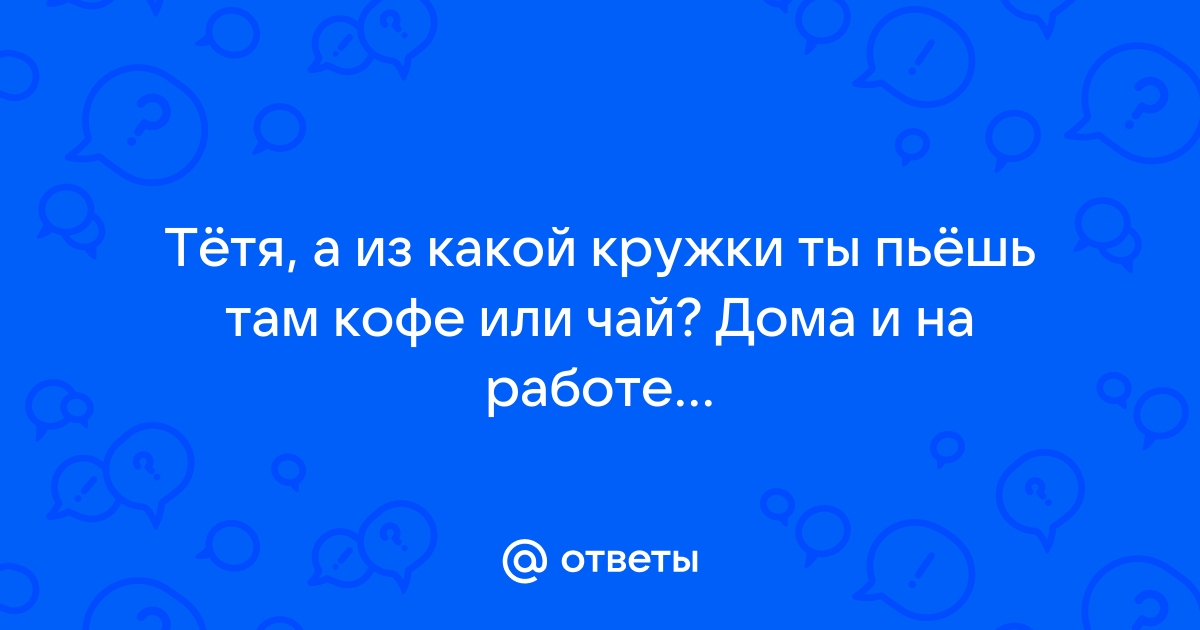 Ответы Mailru: Тётя, а из какой кружки ты пьёшь там кофе или чай? Дома