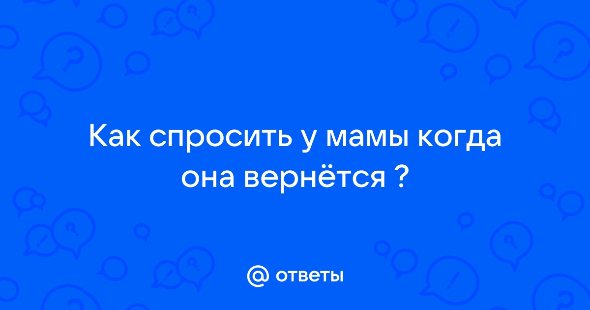 Ответы Mailru: Как спросить у мамы когда онавернётся