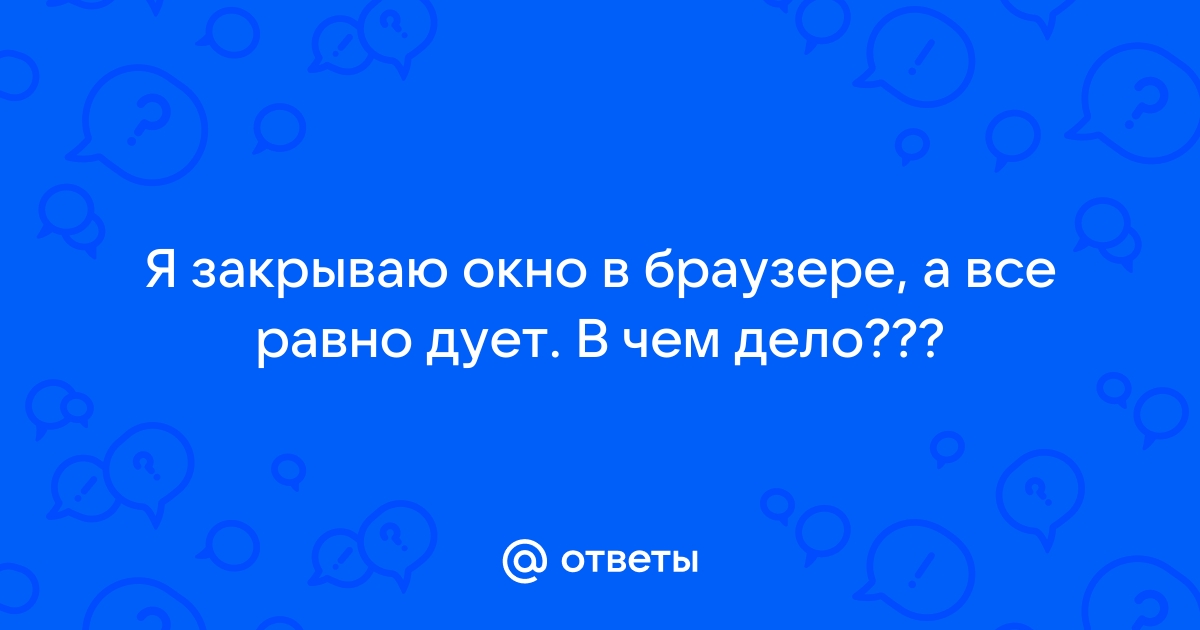 Закрыл окно в браузере а все равно дует