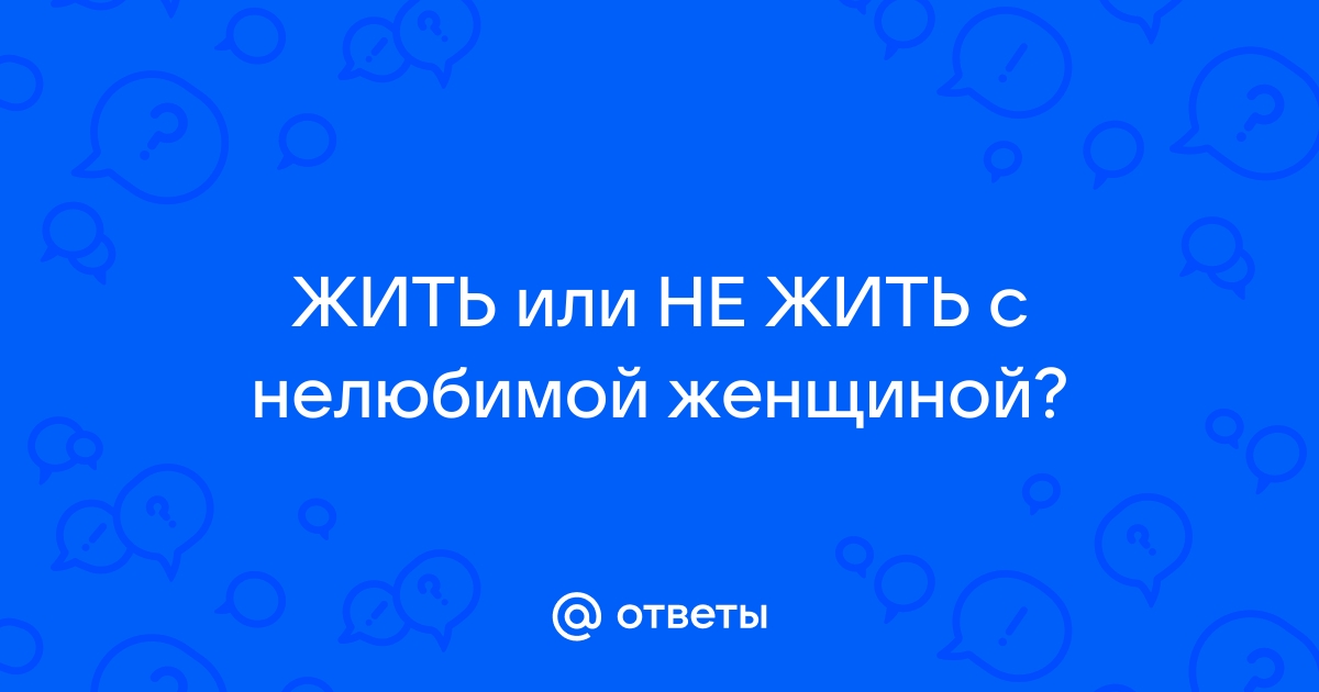 Ответы Mailru: ЖИТЬ или НЕ ЖИТЬ с нелюбимойженщиной?