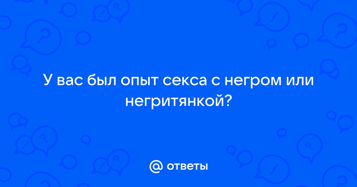 Ответы yarpotolok.ru: Девочки, у кого был секс с неграми? Поделитесь опытом.