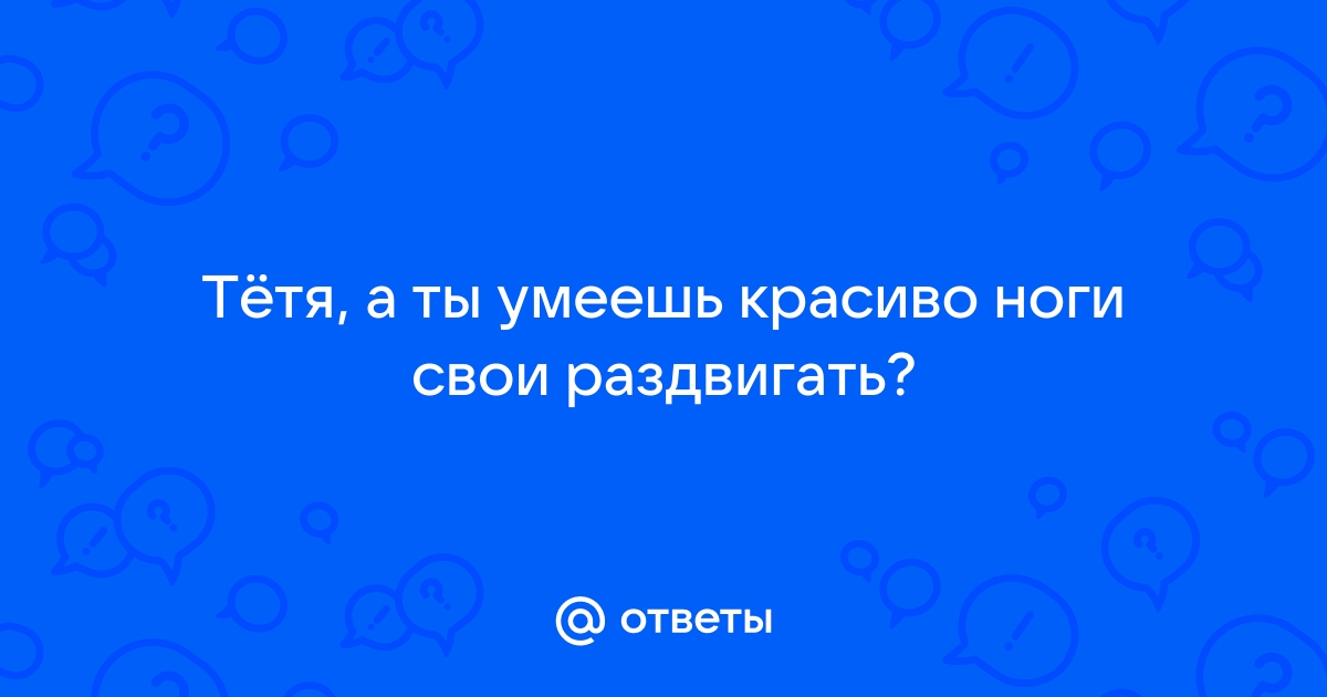 Ответы поликарбонат-красноярск.рф: Тётя, а ты умеешь красиво ноги свои раздвигать?