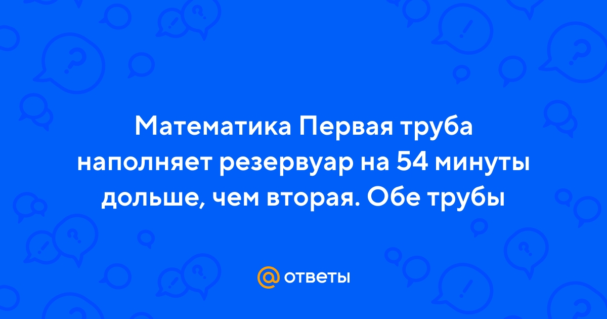 Ответы Mail.ru: Математика Первая труба наполняет резервуар на 54 минуты  дольше, чем вторая. Обе трубы
