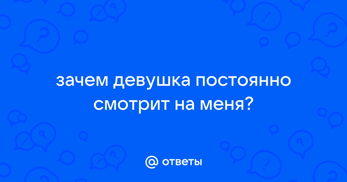 Ответы Mailru: зачем девушка постоянно смотрит наменя?