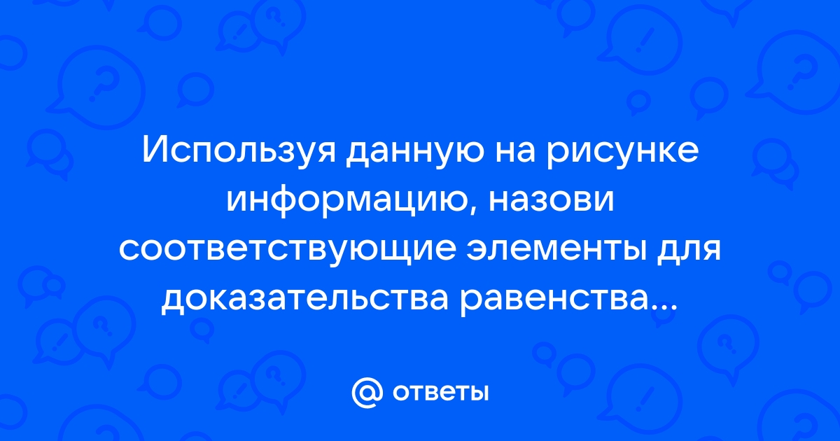 Используя данную на рисунке информацию назови соответствующие элементы для доказательства равенства