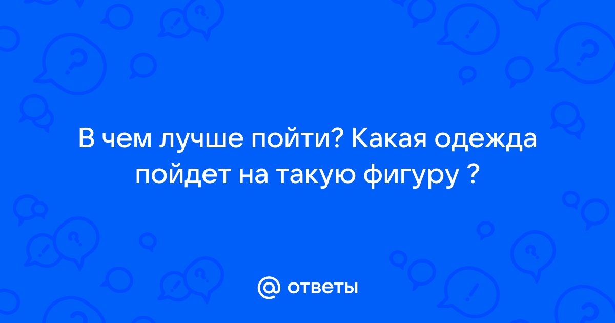 Ответы Mailru: В чем лучше пойти? Какая одежда пойдет на такуюфигуру