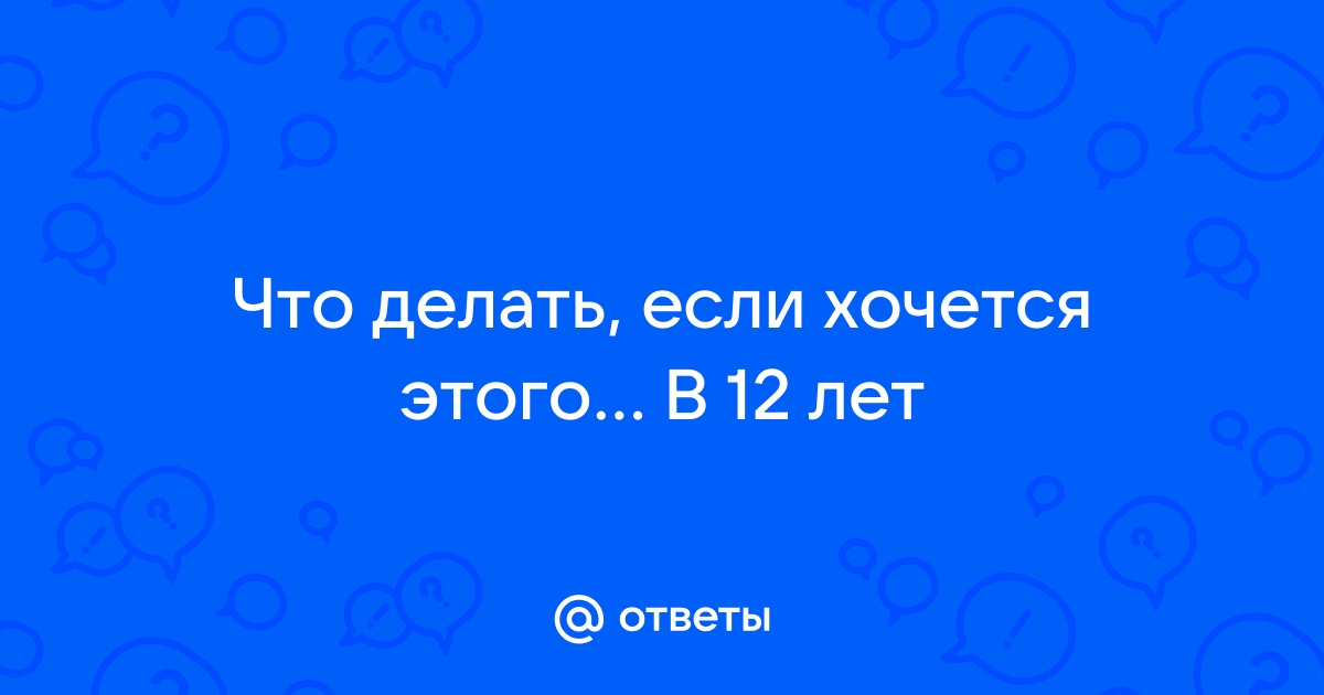 «Что делать, если в 12 лет хочется секса и всяких взрослых вещей с взаимодействием?» — Яндекс Кью