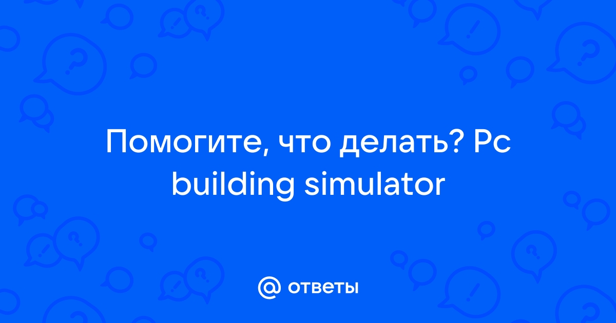 Ответы Mail.ru: Помогите, что делать? Pc building simulator