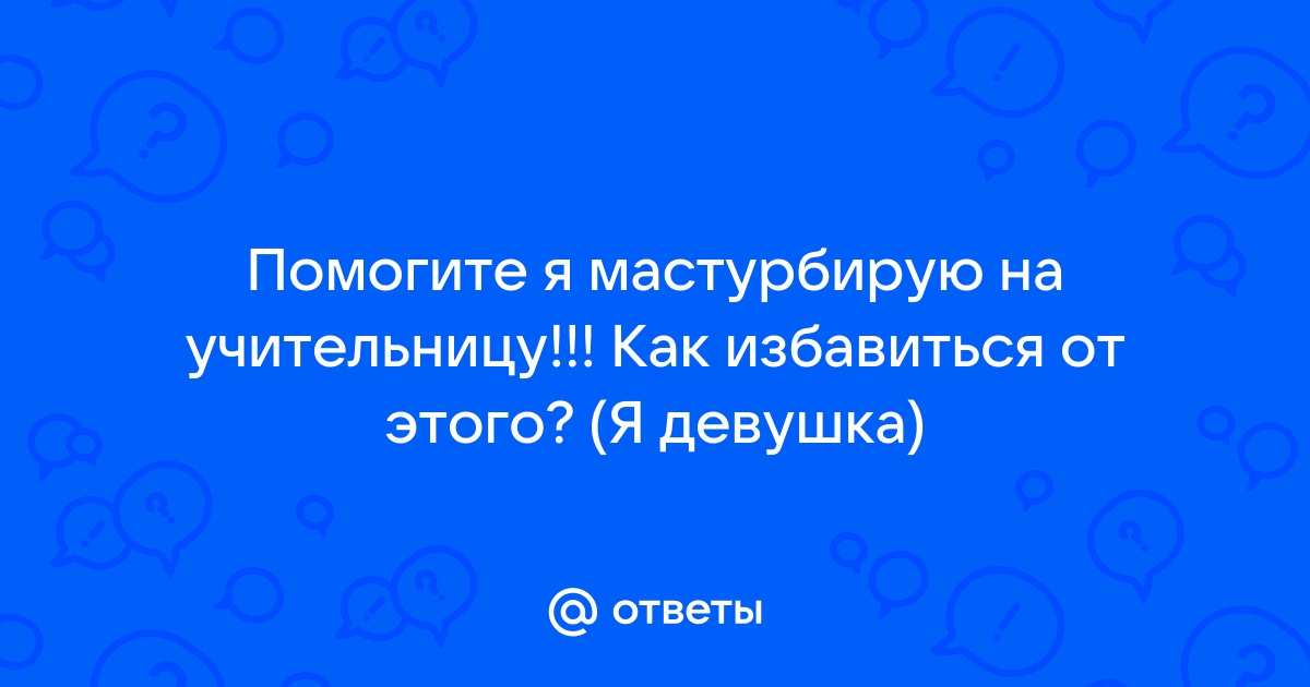 Ответы Помогите я мастурбирую на учительницу Как избавиться от этого Я девушка 